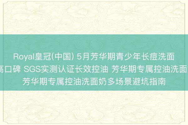 Royal皇冠(中国) 5月芳华期青少年长痘洗面奶实测更新 优选高口碑 SGS实测认证长效控油 芳华期专属控油洗面奶多场景避坑指南