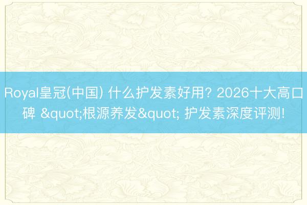 Royal皇冠(中国) 什么护发素好用? 2026十大高口碑 "根源养发" 护发素深度评测!
