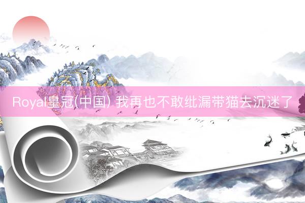 Royal皇冠(中国) 我再也不敢纰漏带猫去沉迷了