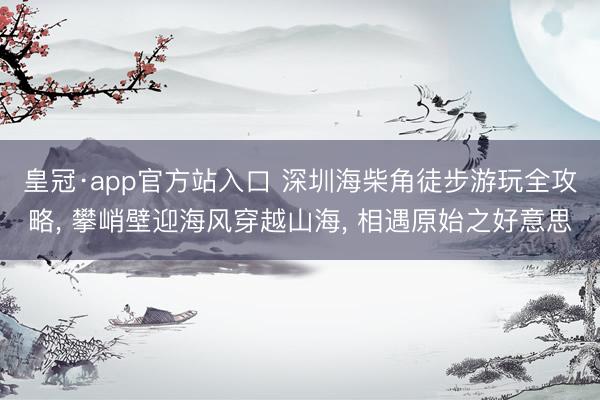 皇冠·app官方站入口 深圳海柴角徒步游玩全攻略， 攀峭壁迎海风穿越山海， 相遇原始之好意思