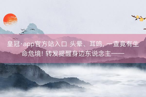 皇冠·app官方站入口 头晕、耳鸣， 一查竟有生命危境! 转发提醒身边东说念主——