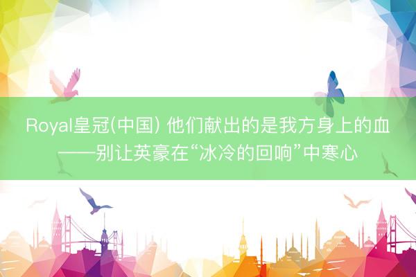 Royal皇冠(中国) 他们献出的是我方身上的血——别让英豪在“冰冷的回响”中寒心