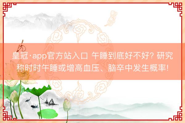 皇冠·app官方站入口 午睡到底好不好? 研究称时时午睡或增高血压、脑卒中发生概率!