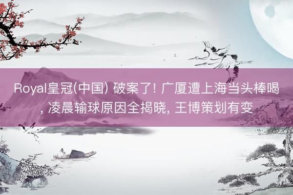 Royal皇冠(中国) 破案了! 广厦遭上海当头棒喝， 凌晨输球原因全揭晓， 王博策划有变