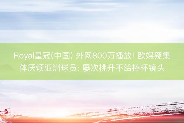 Royal皇冠(中国) 外网800万播放! 欧媒疑集体厌烦亚洲球员: 屡次挑升不给捧杯镜头