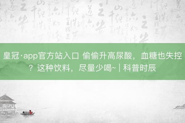 皇冠·app官方站入口 偷偷升高尿酸，血糖也失控？这种饮料，尽量少喝~ | 科普时辰