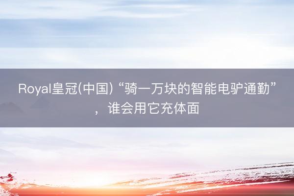 Royal皇冠(中国) “骑一万块的智能电驴通勤”，谁会用它充体面