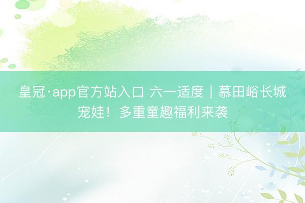 皇冠·app官方站入口 六一适度｜慕田峪长城宠娃！多重童趣福利来袭