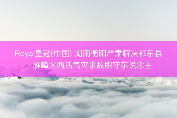 Royal皇冠(中国) 湖南衡阳严肃解决祁东县、雁峰区两活气灾事故职守东说念主