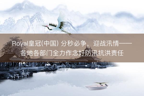 Royal皇冠(中国) 分秒必争，迎战汛情——各地各部门全力作念好防汛抗洪责任