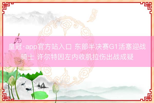 皇冠·app官方站入口 东部半决赛G1活塞迎战骑士 许尔特因左内收肌拉伤出战成疑