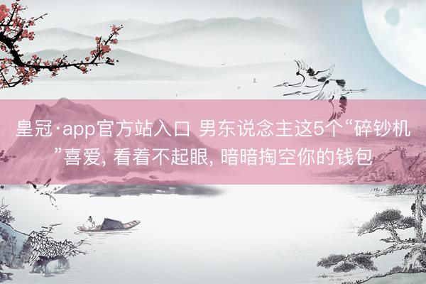 皇冠·app官方站入口 男东说念主这5个“碎钞机”喜爱， 看着不起眼， 暗暗掏空你的钱包