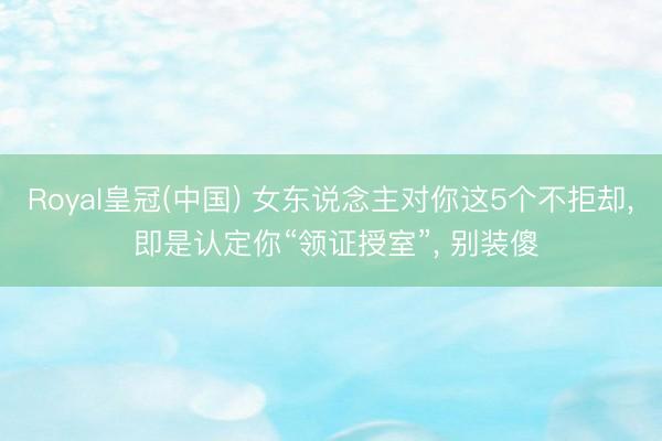 Royal皇冠(中国) 女东说念主对你这5个不拒却， 即是认定你“领证授室”， 别装傻