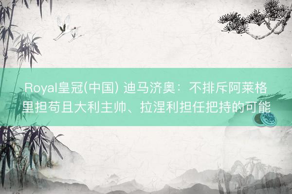 Royal皇冠(中国) 迪马济奥:不排斥阿莱格里担苟且大利主帅、拉涅利担任把持的可能