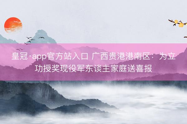 皇冠·app官方站入口 广西贵港港南区：为立功授奖现役军东谈主家庭送喜报