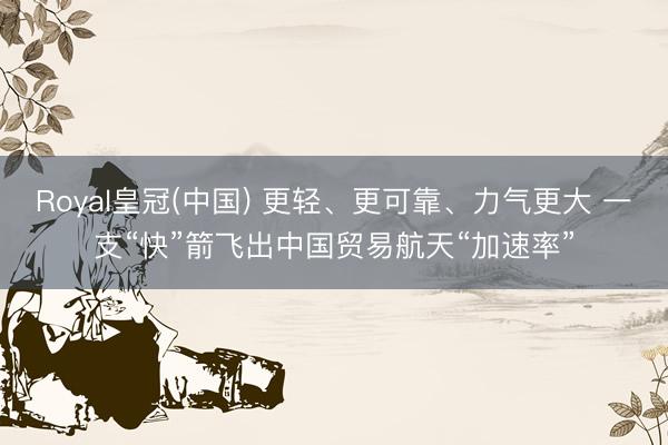 Royal皇冠(中国) 更轻、更可靠、力气更大 一支“快”箭飞出中国贸易航天“加速率”