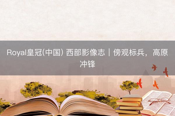 Royal皇冠(中国) 西部影像志｜傍观标兵，高原冲锋