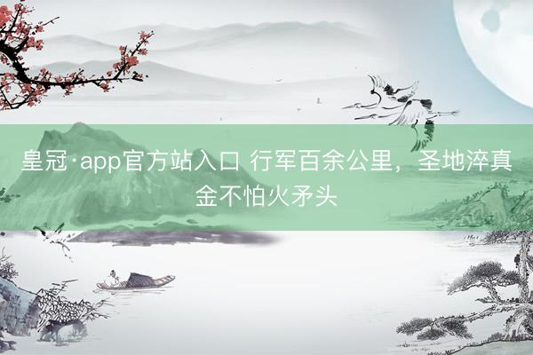 皇冠·app官方站入口 行军百余公里，圣地淬真金不怕火矛头
