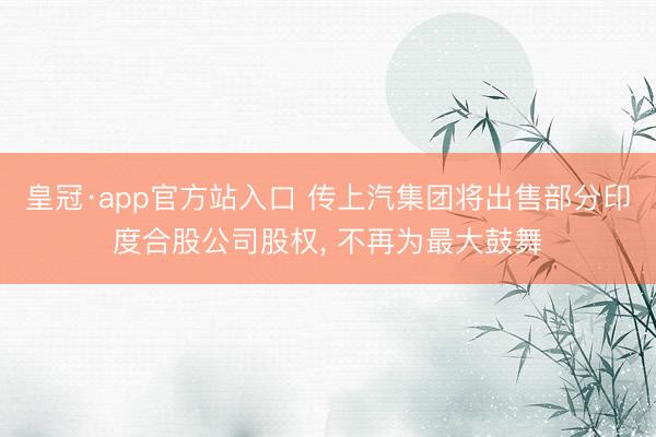 皇冠·app官方站入口 传上汽集团将出售部分印度合股公司股权， 不再为最大鼓舞