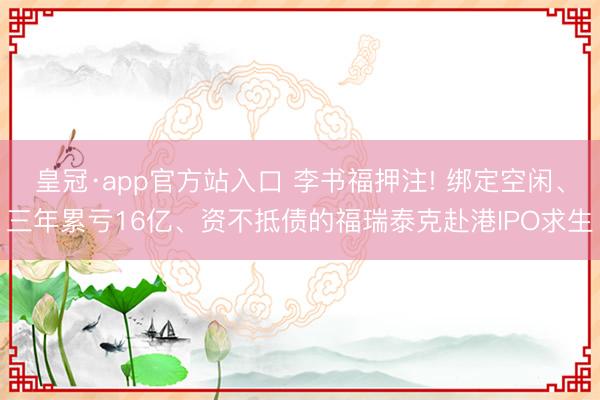 皇冠·app官方站入口 李书福押注! 绑定空闲、三年累亏16亿、资不抵债的福瑞泰克赴港IPO求生