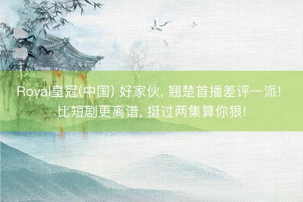 Royal皇冠(中国) 好家伙， 翘楚首播差评一派! 比短剧更离谱， 挺过两集算你狠!