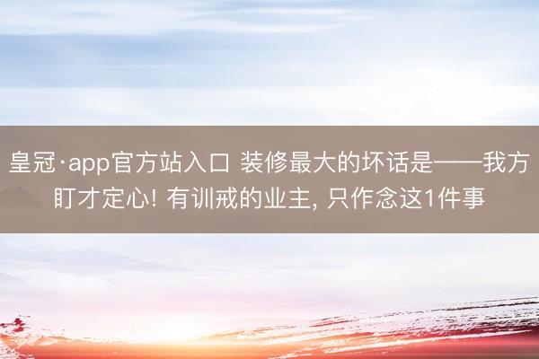 皇冠·app官方站入口 装修最大的坏话是——我方盯才定心! 有训戒的业主， 只作念这1件事
