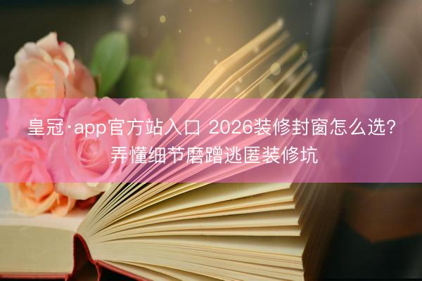 皇冠·app官方站入口 2026装修封窗怎么选? 弄懂细节磨蹭逃匿装修坑