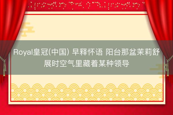 Royal皇冠(中国) 早释怀语 阳台那盆茉莉舒展时空气里藏着某种领导