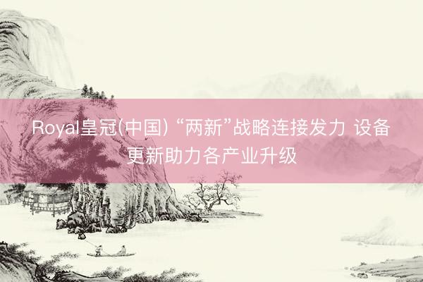 Royal皇冠(中国) “两新”战略连接发力 设备更新助力各产业升级