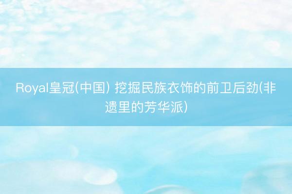 Royal皇冠(中国) 挖掘民族衣饰的前卫后劲(非遗里的芳华派)