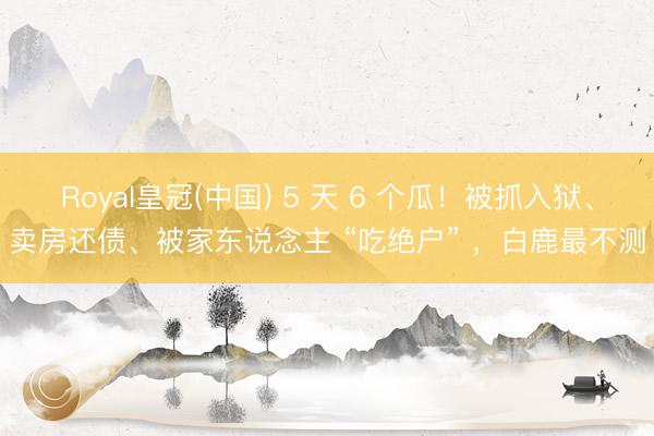 Royal皇冠(中国) 5 天 6 个瓜！被抓入狱、卖房还债、被家东说念主 “吃绝户” ，白鹿最不测