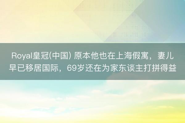 Royal皇冠(中国) 原本他也在上海假寓，妻儿早已移居国际，69岁还在为家东谈主打拼得益