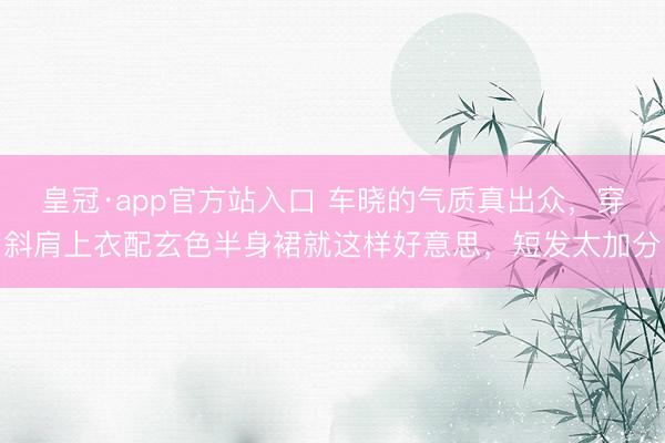 皇冠·app官方站入口 车晓的气质真出众，穿斜肩上衣配玄色半身裙就这样好意思，短发太加分