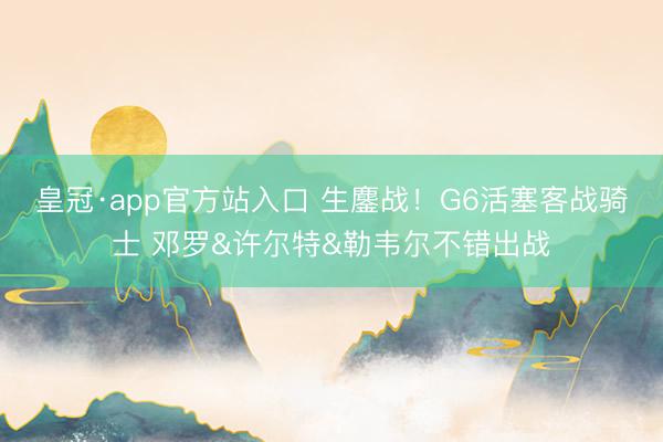 皇冠·app官方站入口 生鏖战！G6活塞客战骑士 邓罗&许尔特&勒韦尔不错出战