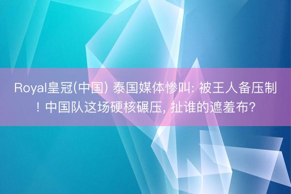Royal皇冠(中国) 泰国媒体惨叫: 被王人备压制! 中国队这场硬核碾压， 扯谁的遮羞布?