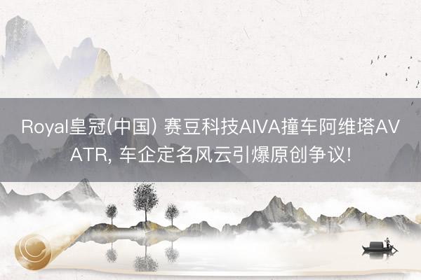 Royal皇冠(中国) 赛豆科技AIVA撞车阿维塔AVATR， 车企定名风云引爆原创争议!