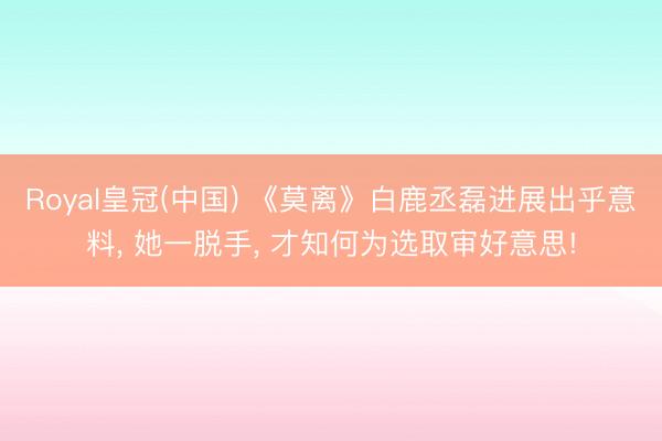 Royal皇冠(中国) 《莫离》白鹿丞磊进展出乎意料， 她一脱手， 才知何为选取审好意思!