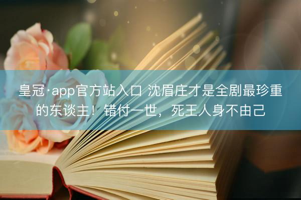 皇冠·app官方站入口 沈眉庄才是全剧最珍重的东谈主！错付一世，死王人身不由己
