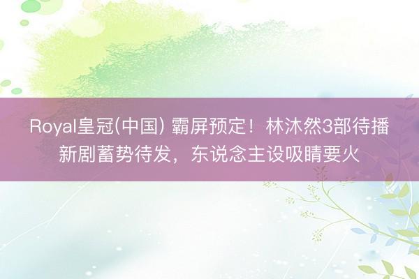 Royal皇冠(中国) 霸屏预定！林沐然3部待播新剧蓄势待发，东说念主设吸睛要火
