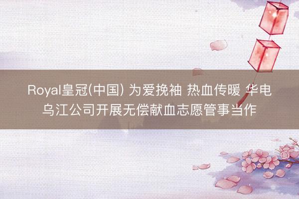 Royal皇冠(中国) 为爱挽袖 热血传暖 华电乌江公司开展无偿献血志愿管事当作