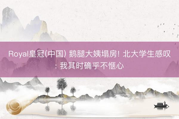 Royal皇冠(中国) 鹅腿大姨塌房! 北大学生感叹: 我其时确乎不惬心