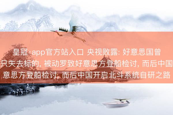 皇冠·app官方站入口 央视败露: 好意思国曾关闭GPS信号让中国船只失去标的, 被动罗致好意思方登船检讨, 而后中国开启北斗系统自研之路