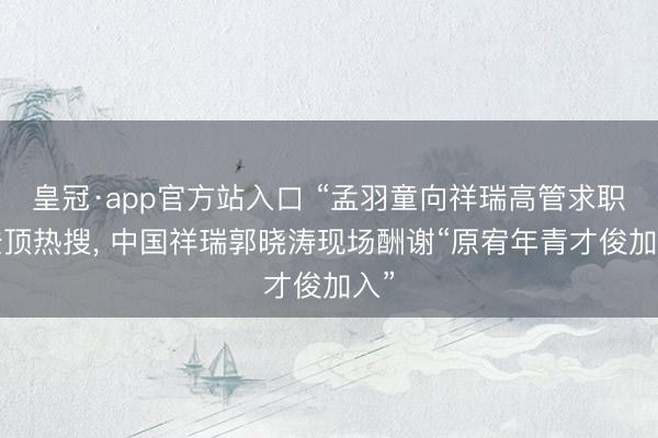 皇冠·app官方站入口 “孟羽童向祥瑞高管求职”登顶热搜， 中国祥瑞郭晓涛现场酬谢“原宥年青才俊加入”