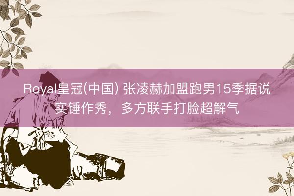 Royal皇冠(中国) 张凌赫加盟跑男15季据说实锤作秀，多方联手打脸超解气