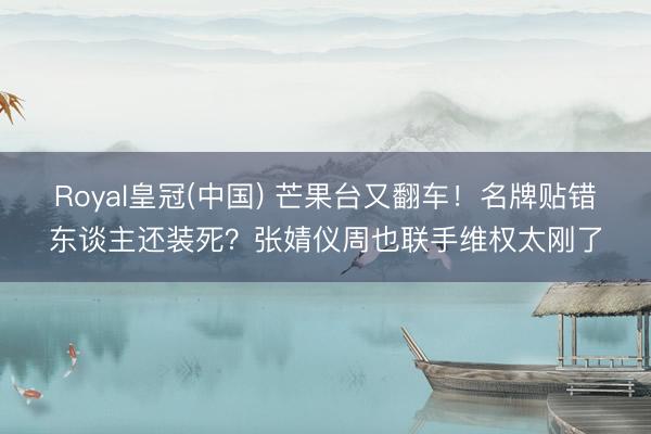 Royal皇冠(中国) 芒果台又翻车！名牌贴错东谈主还装死？张婧仪周也联手维权太刚了