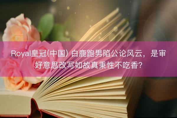 Royal皇冠(中国) 白鹿跑男陷公论风云，是审好意思改写如故真秉性不吃香？