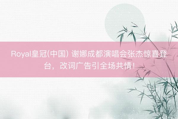 Royal皇冠(中国) 谢娜成都演唱会张杰惊喜登台，改词广告引全场共情！