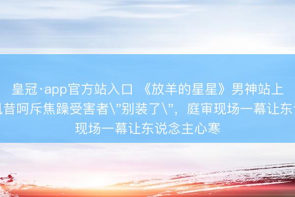 皇冠·app官方站入口 《放羊的星星》男神站上被告席，夙昔呵斥焦躁受害者