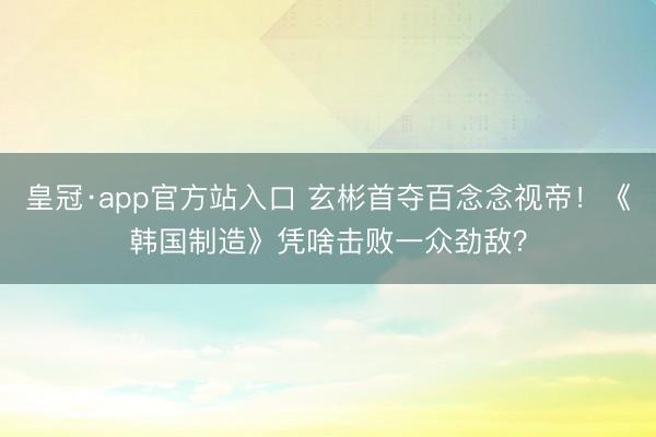 皇冠·app官方站入口 玄彬首夺百念念视帝！《韩国制造》凭啥击败一众劲敌？