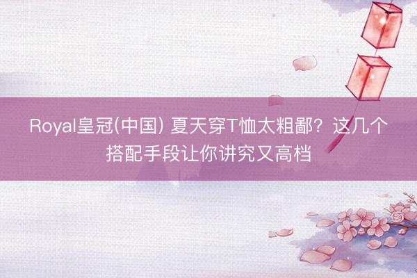 Royal皇冠(中国) 夏天穿T恤太粗鄙？这几个搭配手段让你讲究又高档